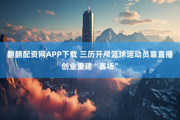 翻翻配资网APP下载 三历开颅篮球运动员靠直播创业重建“赛场”