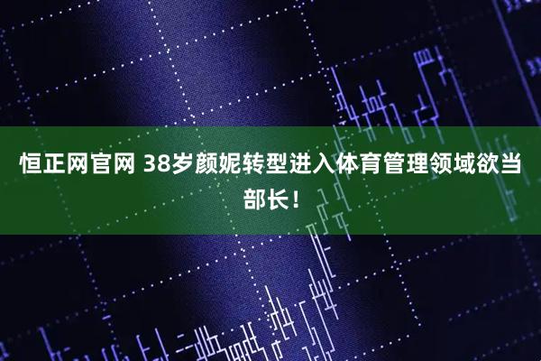 恒正网官网 38岁颜妮转型进入体育管理领域欲当部长！