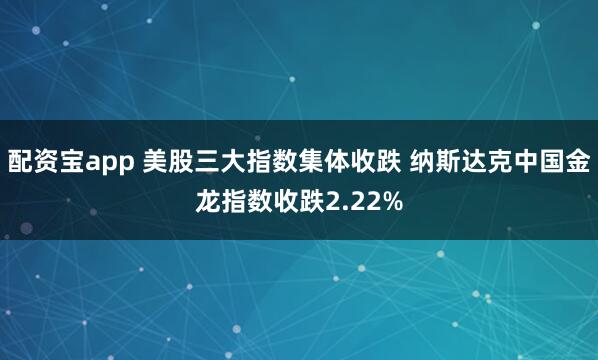 配资宝app 美股三大指数集体收跌 纳斯达克中国金龙指数收跌2.22%