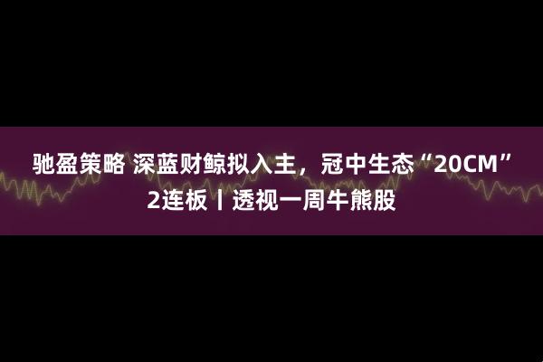 驰盈策略 深蓝财鲸拟入主，冠中生态“20CM”2连板丨透视一周牛熊股