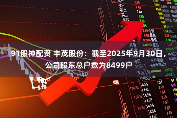 91股神配资 丰茂股份：截至2025年9月30日，公司股东总户数为8499户