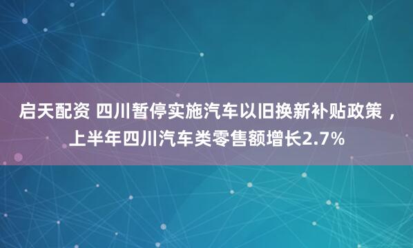 启天配资 四川暂停实施汽车以旧换新补贴政策 ，上半年四川汽车类零售额增长2.7%