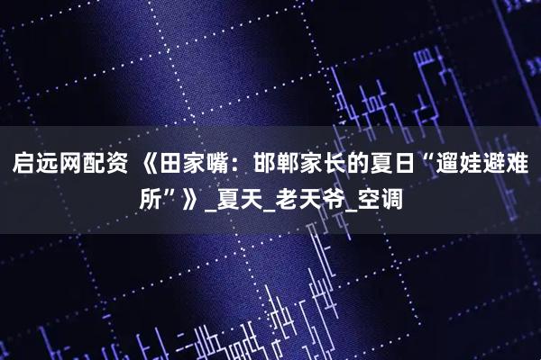 启远网配资 《田家嘴：邯郸家长的夏日“遛娃避难所”》_夏天_老天爷_空调