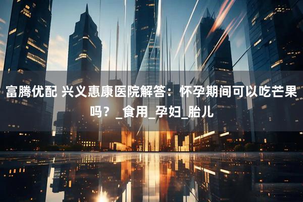 富腾优配 兴义惠康医院解答：怀孕期间可以吃芒果吗？_食用_孕妇_胎儿